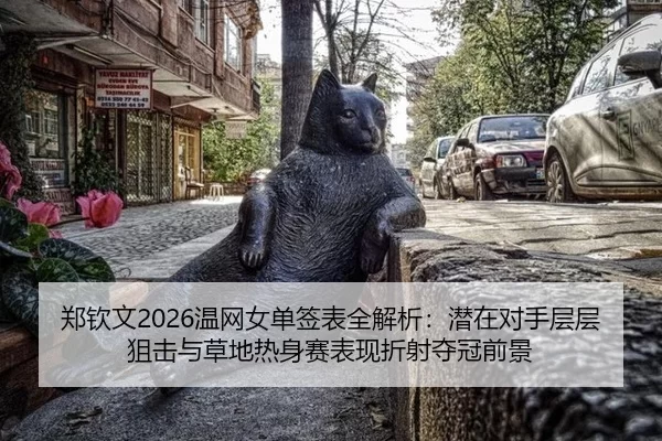 郑钦文2026温网女单签表全解析：潜在对手层层狙击与草地热身赛表现折射夺冠前景